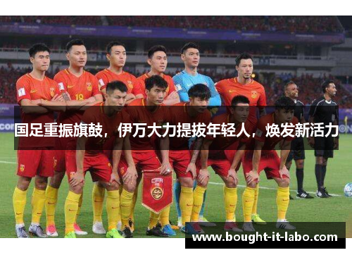 国足重振旗鼓，伊万大力提拔年轻人，焕发新活力