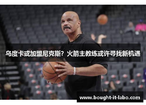 乌度卡或加盟尼克斯？火箭主教练或许寻找新机遇